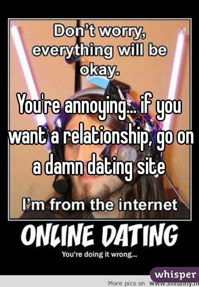 You're annoying... if you want a relationship, go on a damn dating site 