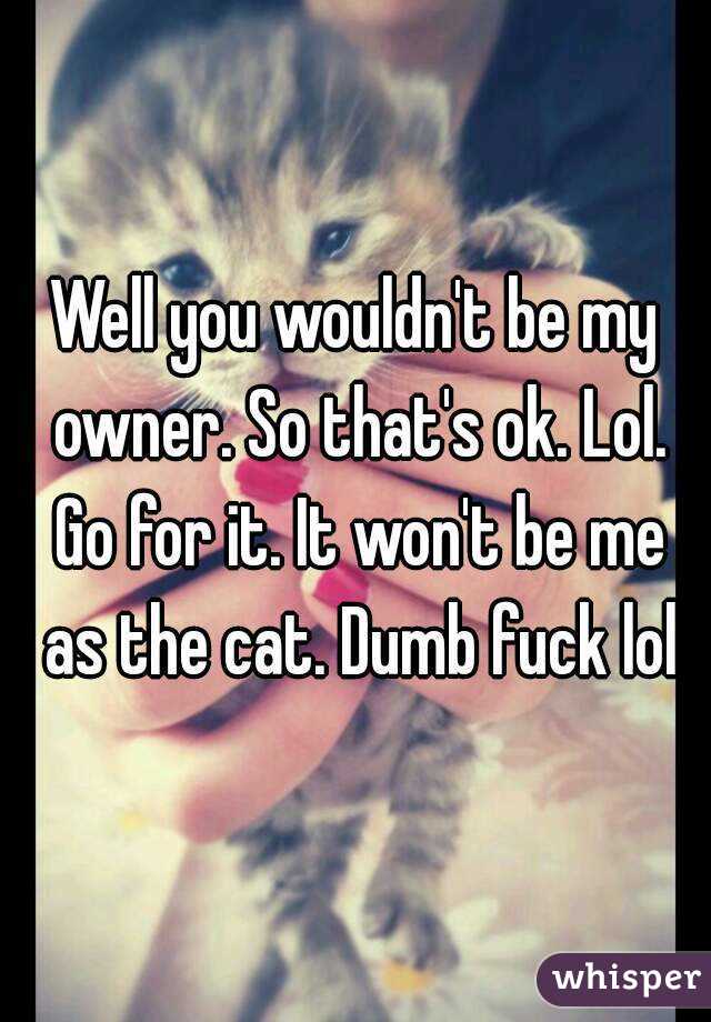 Well you wouldn't be my owner. So that's ok. Lol. Go for it. It won't be me as the cat. Dumb fuck lol
