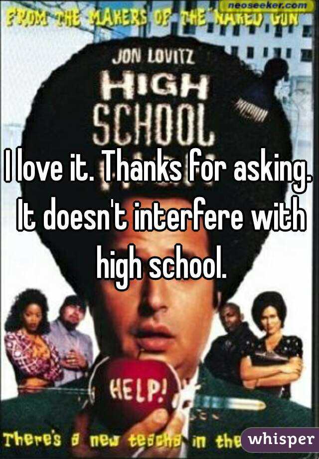 I love it. Thanks for asking. It doesn't interfere with high school.