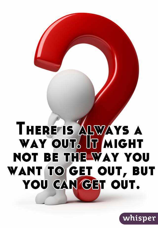 There is always a way out. It might not be the way you want to get out, but you can get out.