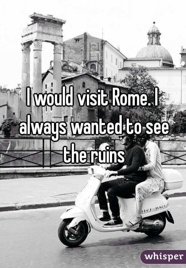 I would visit Rome. I always wanted to see the ruins