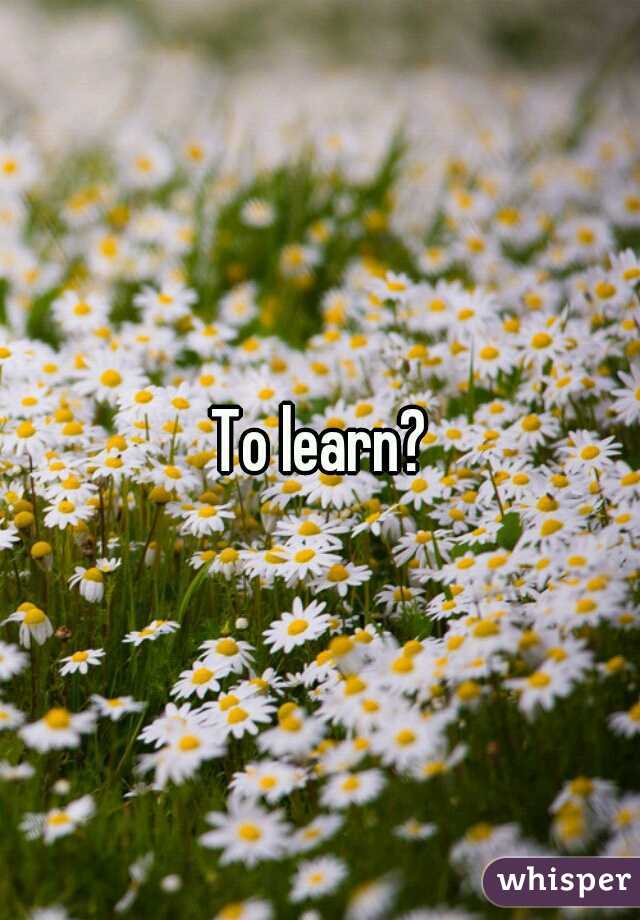 To learn?
