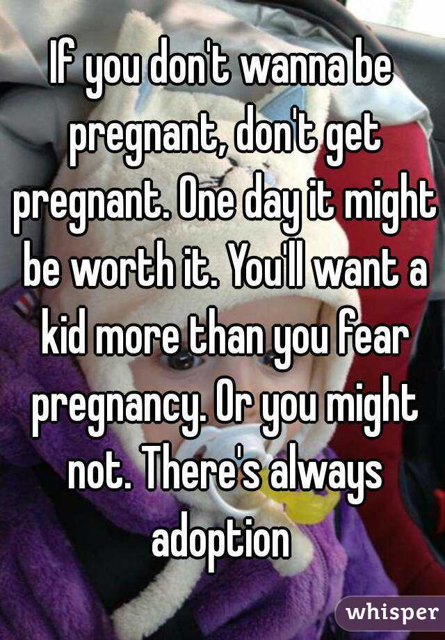 If you don't wanna be pregnant, don't get pregnant. One day it might be worth it. You'll want a kid more than you fear pregnancy. Or you might not. There's always adoption 