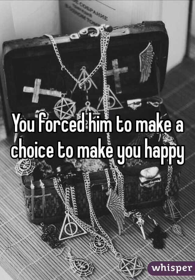 You forced him to make a choice to make you happy 