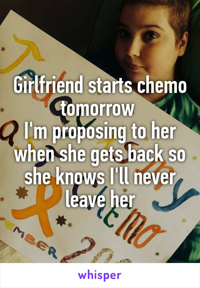 Girlfriend starts chemo tomorrow 
I'm proposing to her when she gets back so she knows I'll never leave her