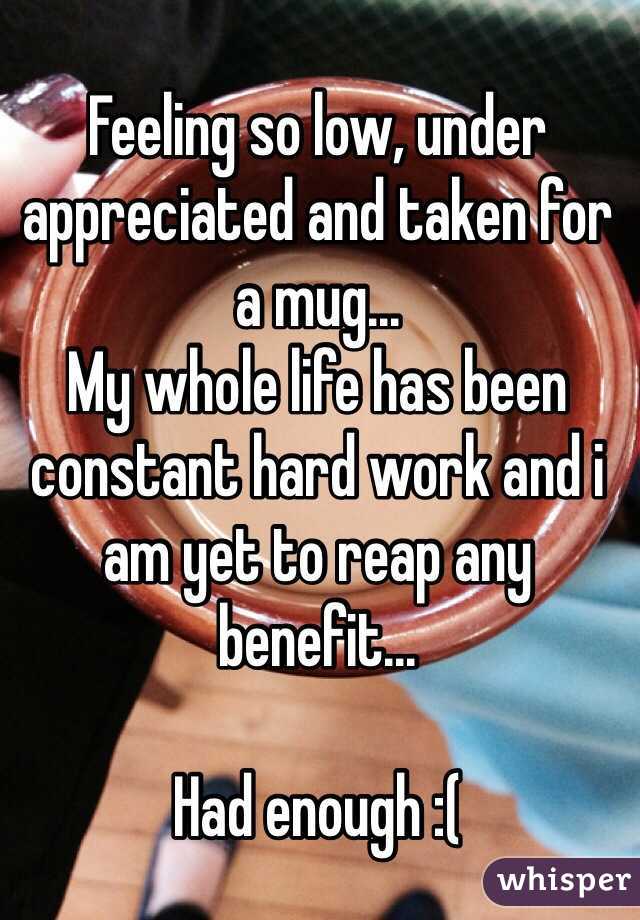 Feeling so low, under appreciated and taken for a mug... 
My whole life has been constant hard work and i am yet to reap any benefit...

Had enough :(