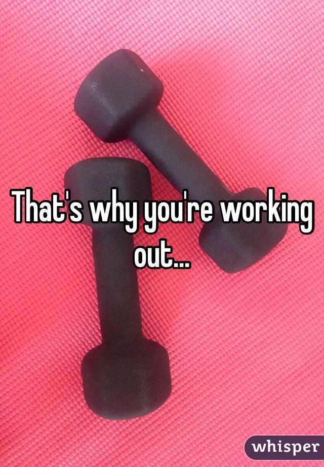 That's why you're working out...