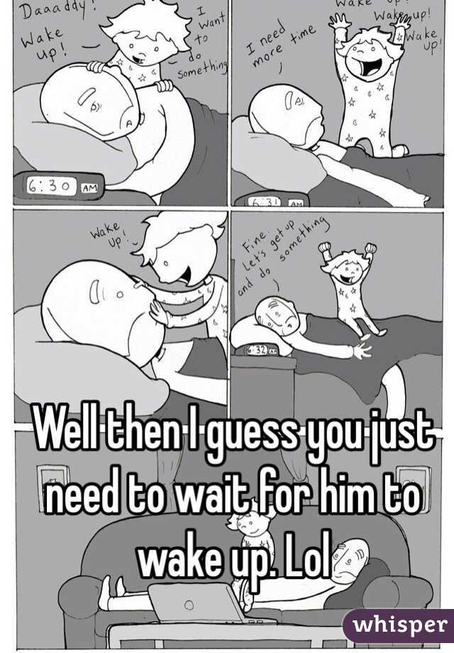 Well then I guess you just need to wait for him to wake up. Lol