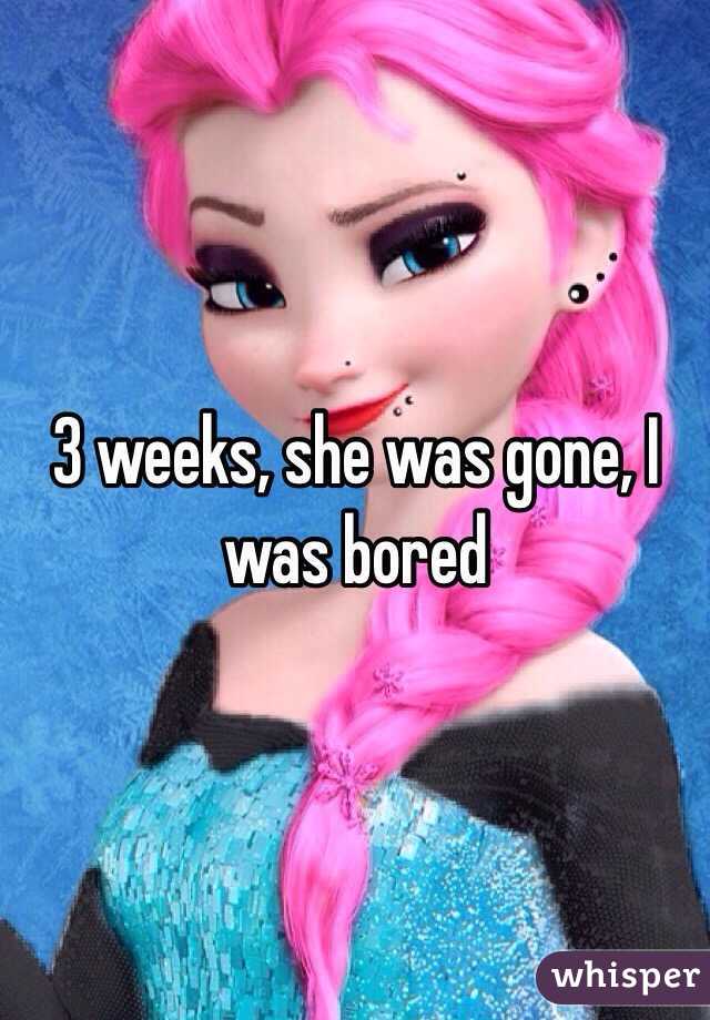 3 weeks, she was gone, I was bored