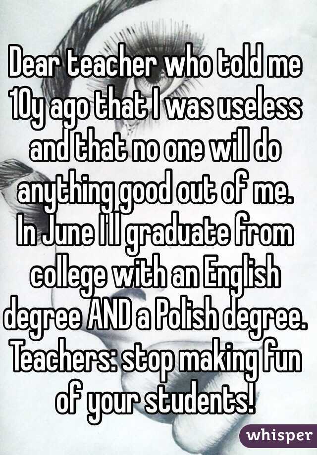 Dear teacher who told me 10y ago that I was useless and that no one will do anything good out of me.
In June I'll graduate from college with an English degree AND a Polish degree.
Teachers: stop making fun of your students! 