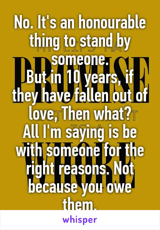 No. It's an honourable thing to stand by someone.
But in 10 years, if they have fallen out of love, Then what?
All I'm saying is be with someone for the right reasons. Not because you owe them.