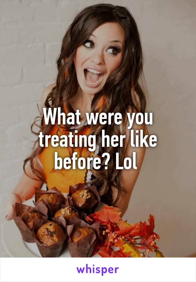 What were you treating her like before? Lol 