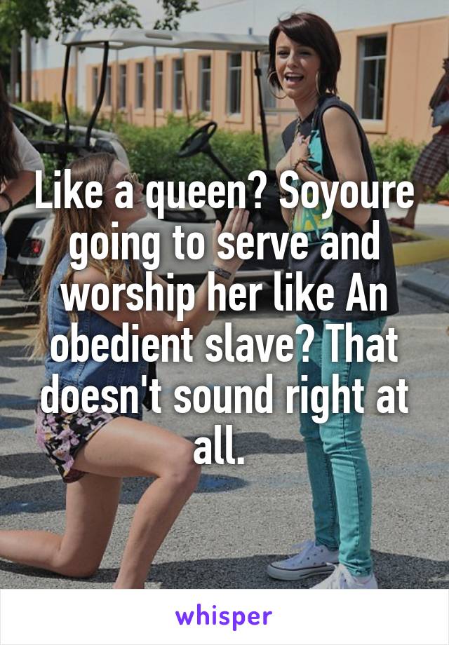 Like a queen? Soyoure going to serve and worship her like An obedient slave? That doesn't sound right at all. 