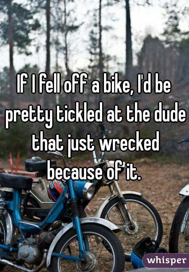 If I fell off a bike, I'd be pretty tickled at the dude that just wrecked because of it. 