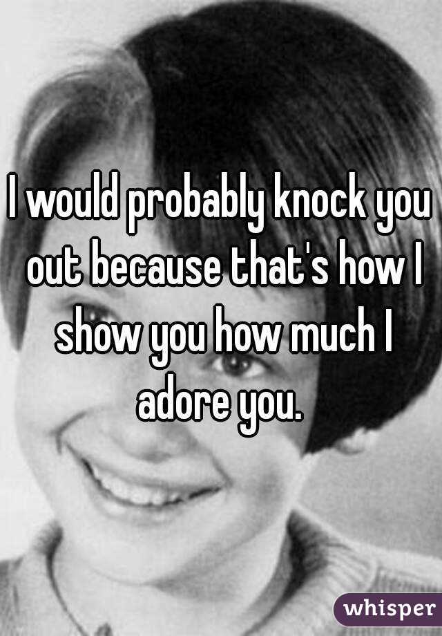 I would probably knock you out because that's how I show you how much I adore you. 