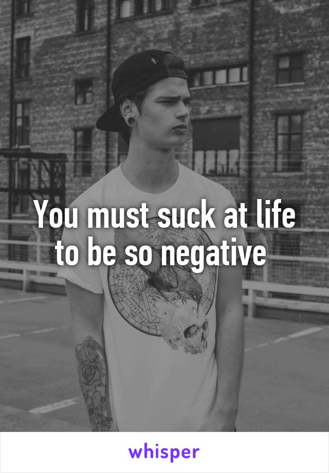 You must suck at life to be so negative 