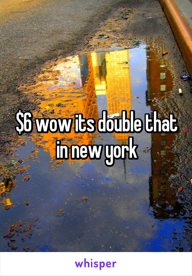 $6 wow its double that in new york
