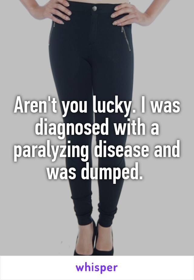 Aren't you lucky. I was diagnosed with a paralyzing disease and was dumped. 