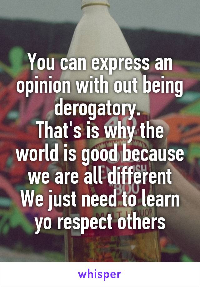 You can express an opinion with out being derogatory. 
That's is why the world is good because we are all different
We just need to learn yo respect others