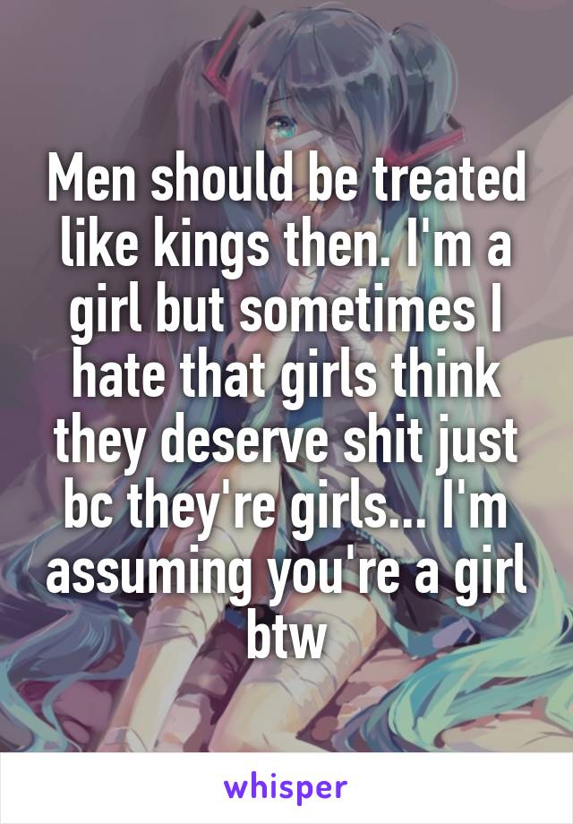 Men should be treated like kings then. I'm a girl but sometimes I hate that girls think they deserve shit just bc they're girls... I'm assuming you're a girl btw