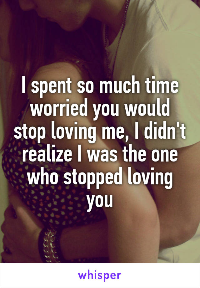 I spent so much time worried you would stop loving me, I didn't realize I was the one who stopped loving you