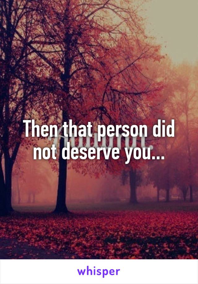 Then that person did not deserve you...