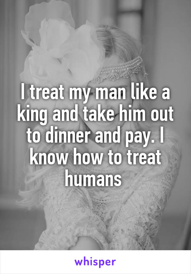 I treat my man like a king and take him out to dinner and pay. I know how to treat humans 