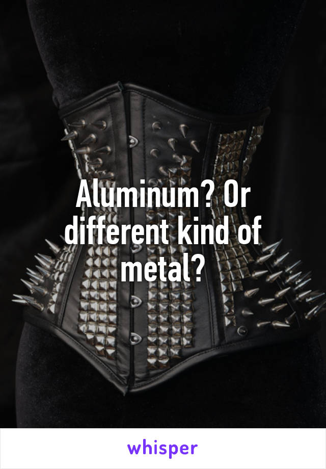 Aluminum? Or different kind of metal?