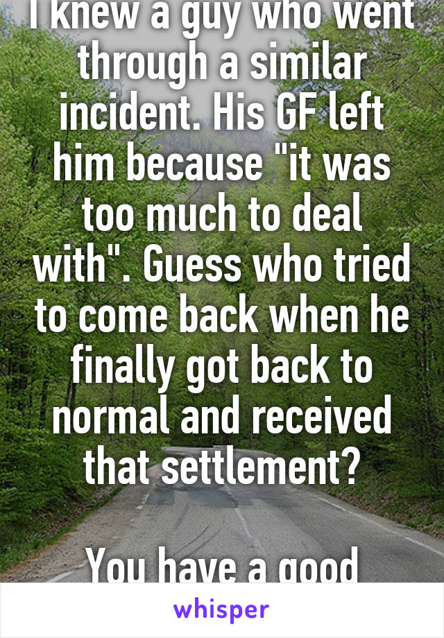 I knew a guy who went through a similar incident. His GF left him because "it was too much to deal with". Guess who tried to come back when he finally got back to normal and received that settlement?

You have a good woman