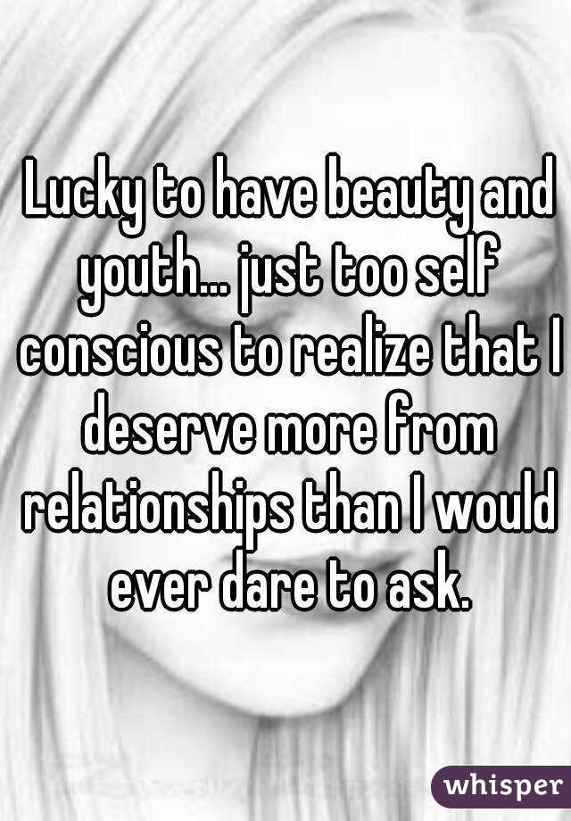  Lucky to have beauty and youth... just too self conscious to realize that I deserve more from relationships than I would ever dare to ask.