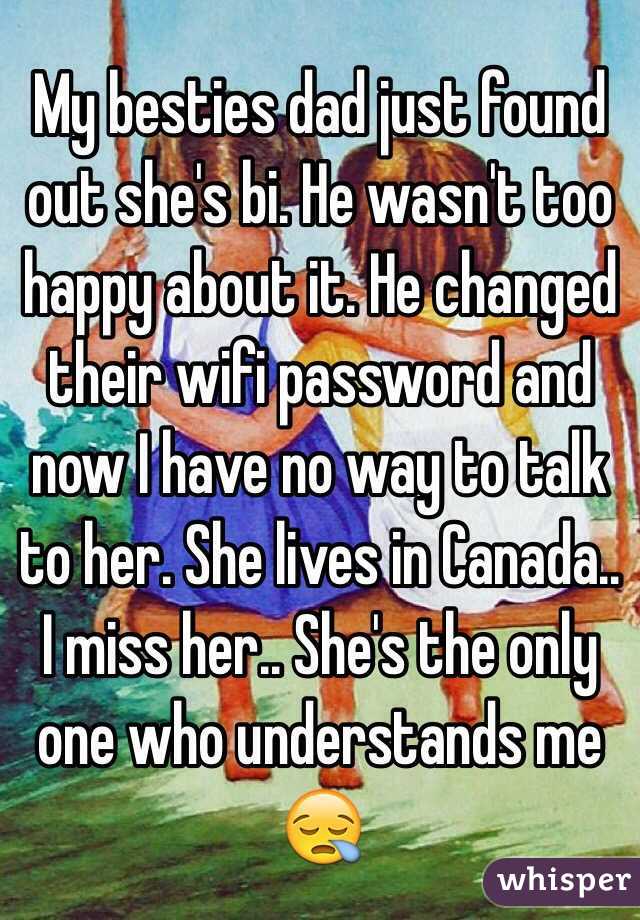 My besties dad just found out she's bi. He wasn't too happy about it. He changed their wifi password and now I have no way to talk to her. She lives in Canada.. I miss her.. She's the only one who understands me 😪