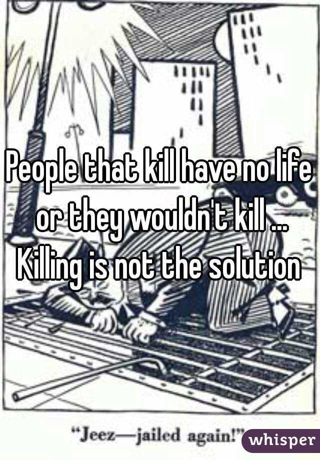 People that kill have no life or they wouldn't kill ... Killing is not the solution 