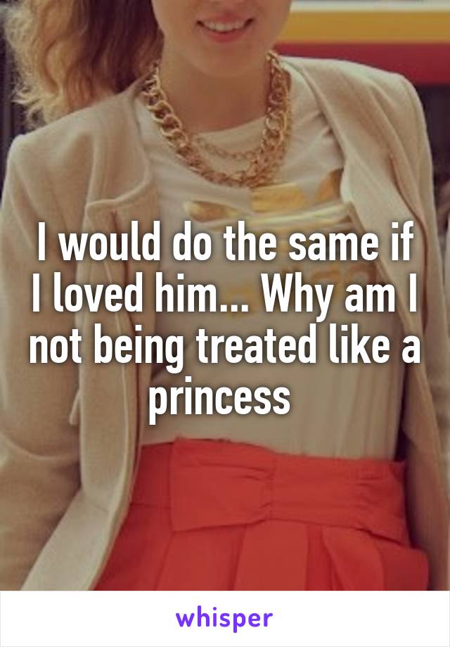 I would do the same if I loved him... Why am I not being treated like a princess 