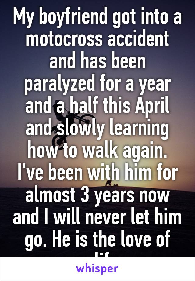 My boyfriend got into a motocross accident and has been paralyzed for a year and a half this April and slowly learning how to walk again. I've been with him for almost 3 years now and I will never let him go. He is the love of my life. 