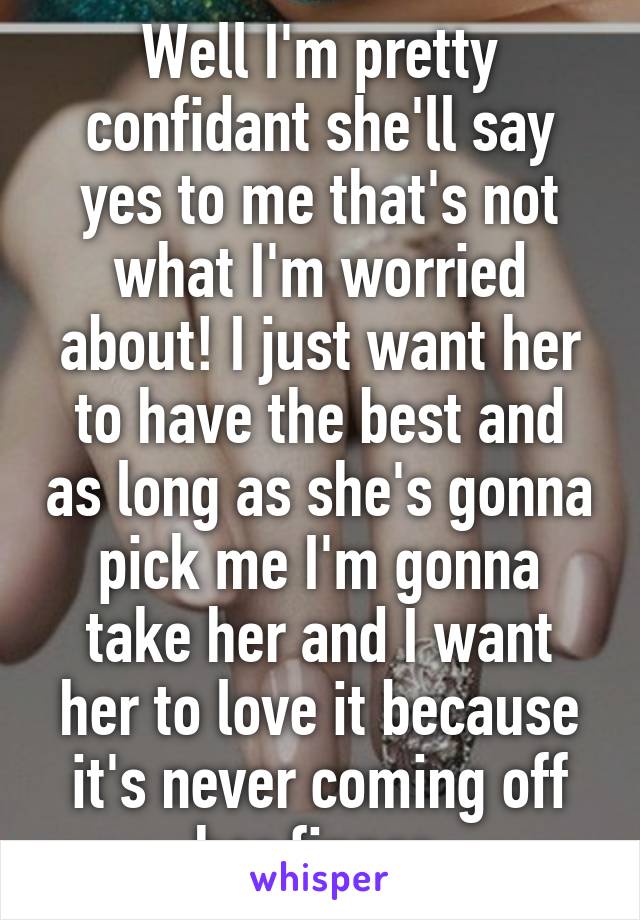 Well I'm pretty confidant she'll say yes to me that's not what I'm worried about! I just want her to have the best and as long as she's gonna pick me I'm gonna take her and I want her to love it because it's never coming off her finger 