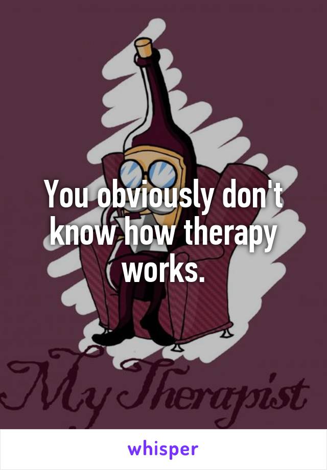 You obviously don't know how therapy works.