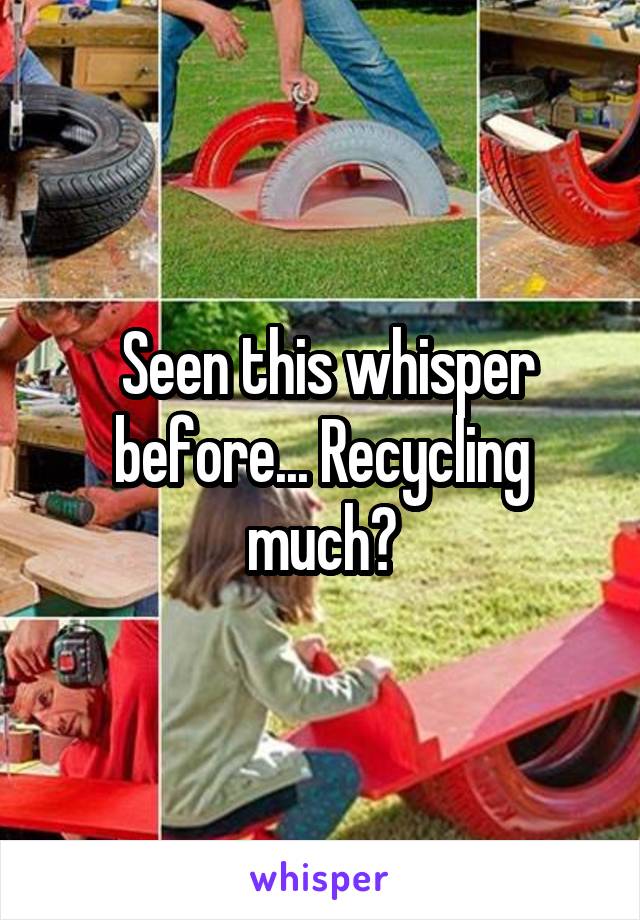  Seen this whisper before... Recycling much?
