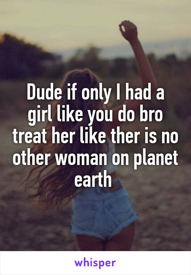 Dude if only I had a girl like you do bro treat her like ther is no other woman on planet earth 