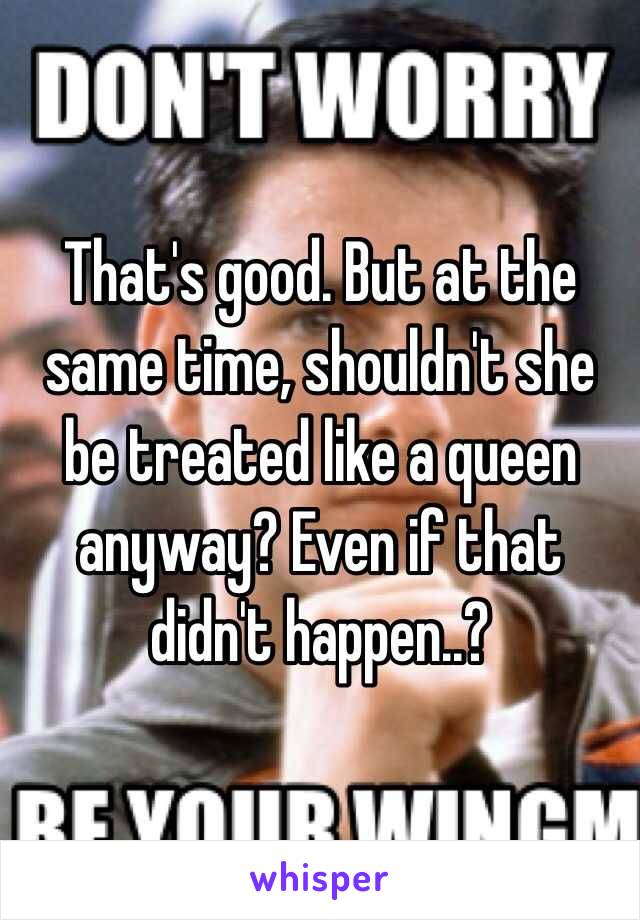 That's good. But at the same time, shouldn't she be treated like a queen anyway? Even if that didn't happen..?