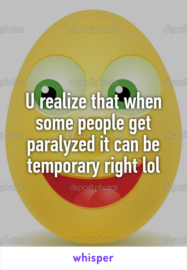 U realize that when some people get paralyzed it can be temporary right lol