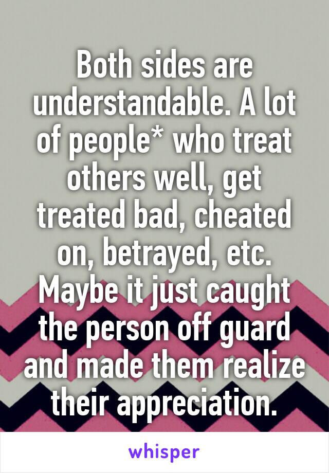 Both sides are understandable. A lot of people* who treat others well, get treated bad, cheated on, betrayed, etc. Maybe it just caught the person off guard and made them realize their appreciation.