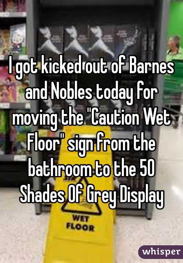  I got kicked out of Barnes and Nobles today for moving the "Caution Wet Floor" sign from the bathroom to the 50 Shades Of Grey Display 
