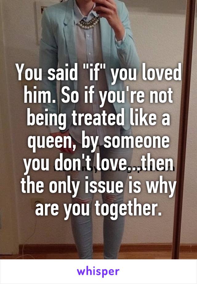 You said "if" you loved him. So if you're not being treated like a queen, by someone you don't love...then the only issue is why are you together.