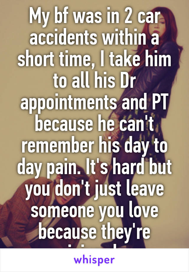 My bf was in 2 car accidents within a short time, I take him to all his Dr appointments and PT because he can't remember his day to day pain. It's hard but you don't just leave someone you love because they're injured.