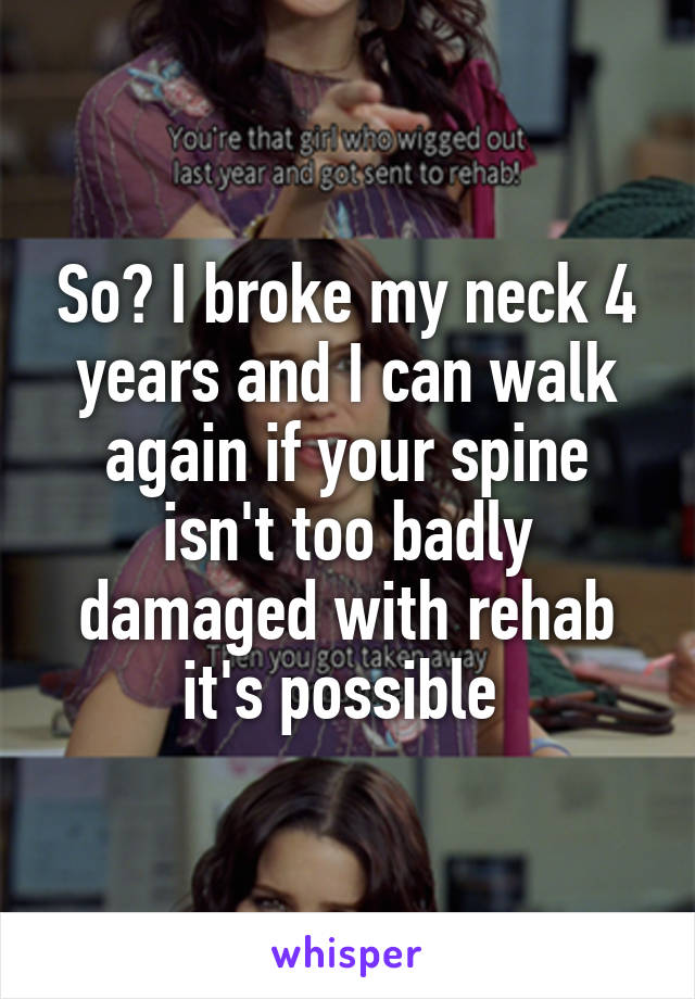 So? I broke my neck 4 years and I can walk again if your spine isn't too badly damaged with rehab it's possible 