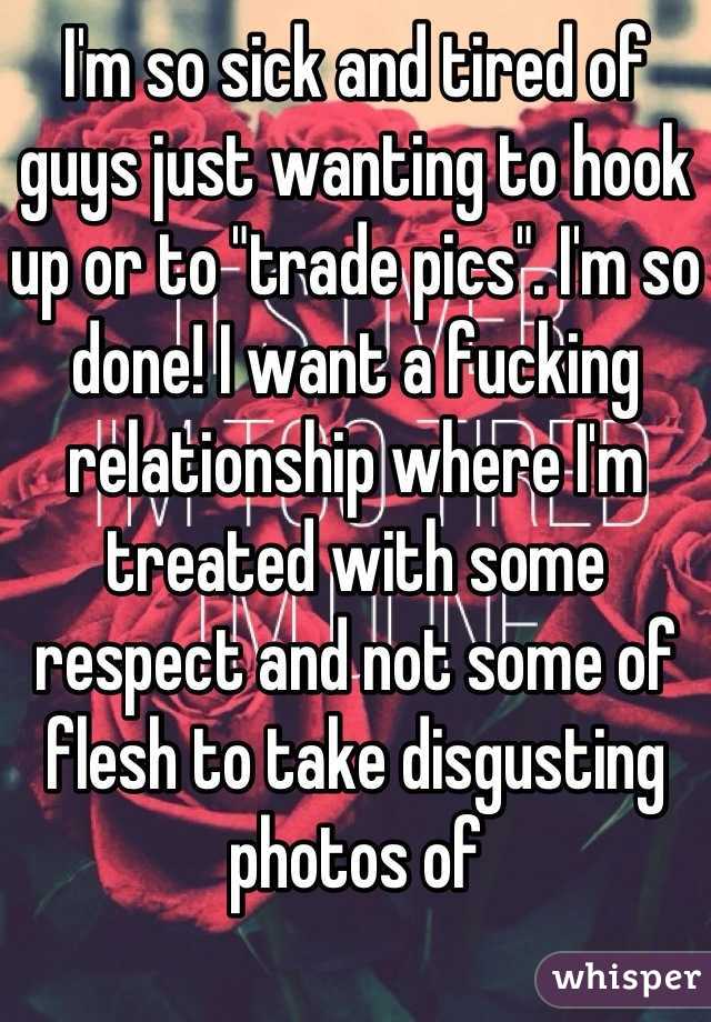 I'm so sick and tired of guys just wanting to hook up or to "trade pics". I'm so done! I want a fucking relationship where I'm treated with some respect and not some of flesh to take disgusting photos of