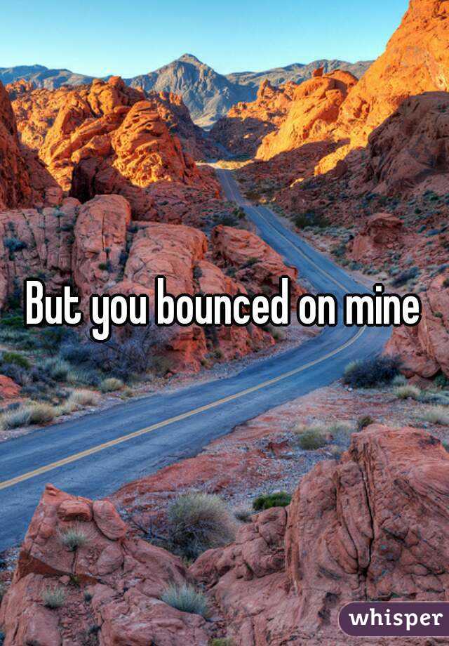 But you bounced on mine