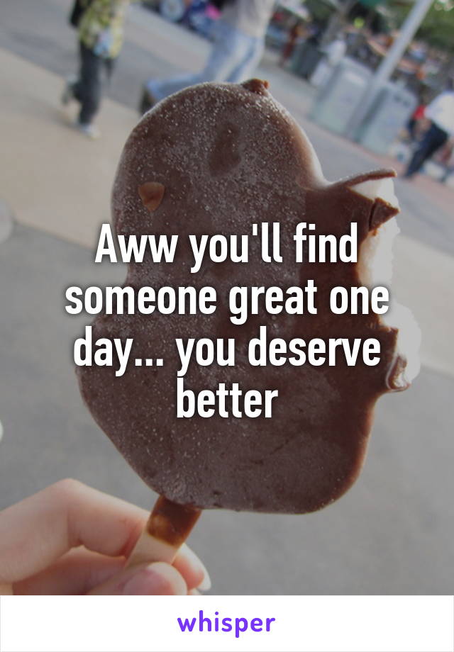 Aww you'll find someone great one day... you deserve better