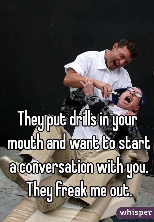 They put drills in your mouth and want to start a conversation with you. They freak me out.