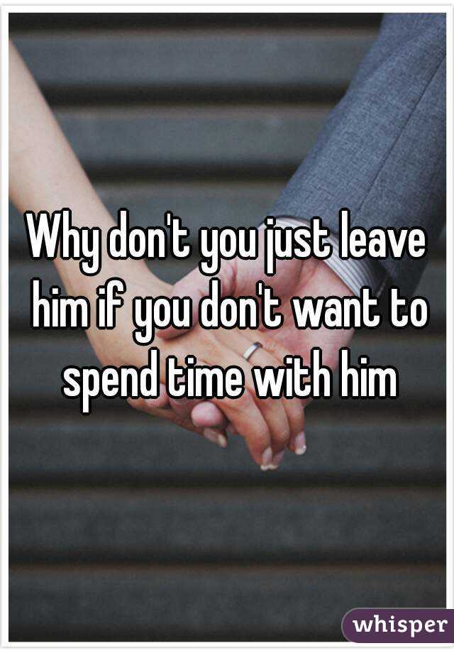 Why don't you just leave him if you don't want to spend time with him